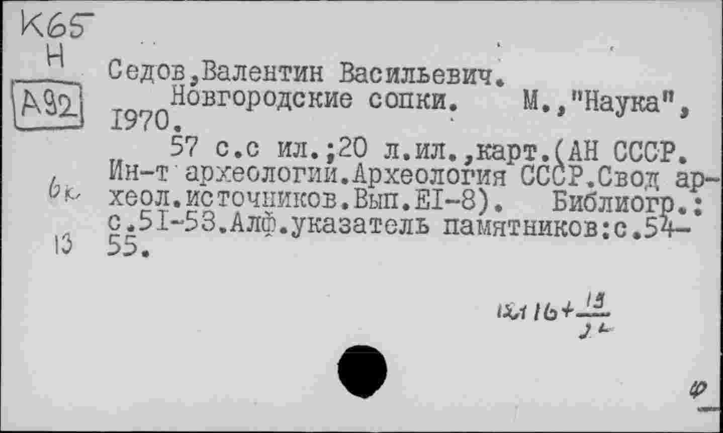 ﻿K6S"
Ц	■
___ Седов,Валентин Васильевич.
МЩ Новгородские сопки.	М.,"Наука",
57 с.с ил.;20 л.ил.,карт.(АН СССР.
. Ин-т археологии.Археология СССР.Свотг ар-хеол.источников.Вып.Е1-8).	БиблиогрЛ
с.51-53.Алф.указатель памятников:с.54-
IV 5:>.

ip